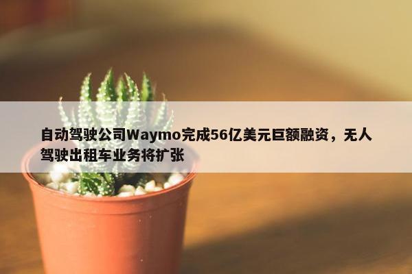 自动驾驶公司Waymo完成56亿美元巨额融资，无人驾驶出租车业务将扩张