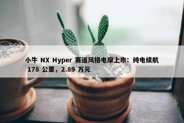 小牛 NX Hyper 赛道风格电摩上市：纯电续航 178 公里，2.89 万元