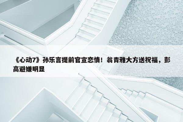 《心动7》孙乐言提前官宣恋情！翁青雅大方送祝福，彭高避嫌明显