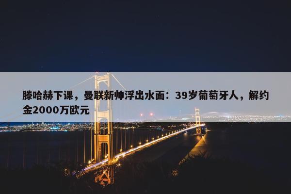 滕哈赫下课，曼联新帅浮出水面：39岁葡萄牙人，解约金2000万欧元