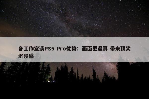 各工作室谈PS5 Pro优势：画面更逼真 带来顶尖沉浸感