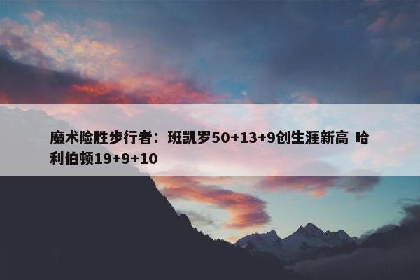 魔术险胜步行者：班凯罗50+13+9创生涯新高 哈利伯顿19+9+10