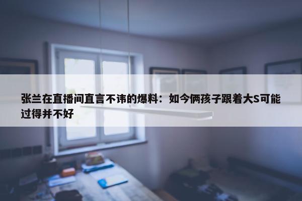 张兰在直播间直言不讳的爆料：如今俩孩子跟着大S可能过得并不好