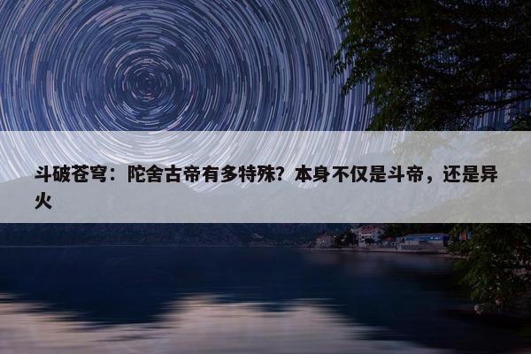 斗破苍穹：陀舍古帝有多特殊？本身不仅是斗帝，还是异火