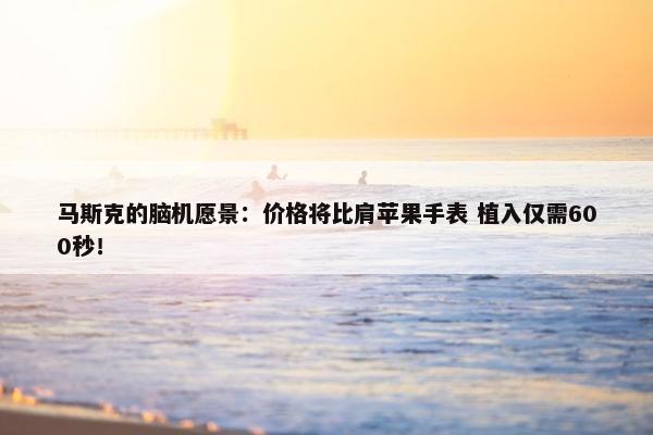 马斯克的脑机愿景：价格将比肩苹果手表 植入仅需600秒！