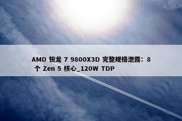 AMD 锐龙 7 9800X3D 完整规格泄露：8 个 Zen 5 核心_120W TDP