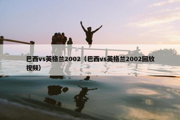 巴西vs英格兰2002（巴西vs英格兰2002回放视频）