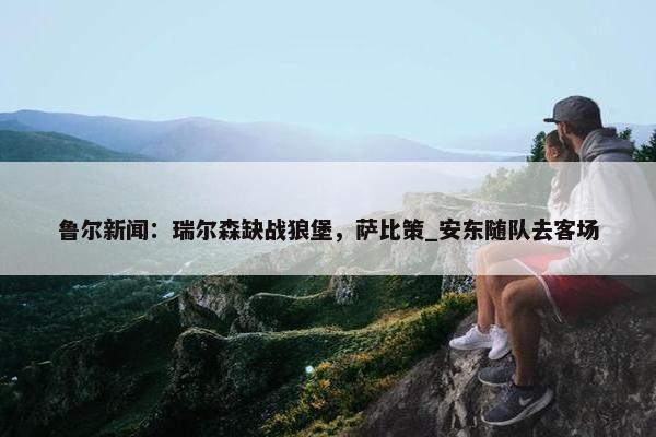 鲁尔新闻：瑞尔森缺战狼堡，萨比策_安东随队去客场