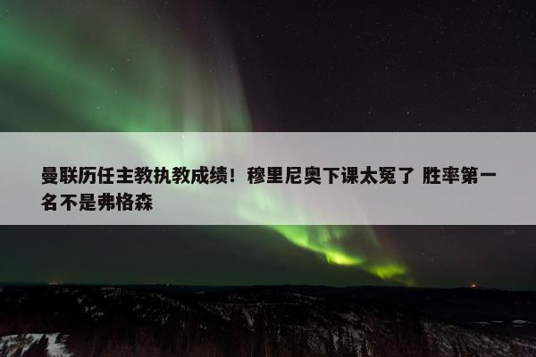 曼联历任主教执教成绩！穆里尼奥下课太冤了 胜率第一名不是弗格森