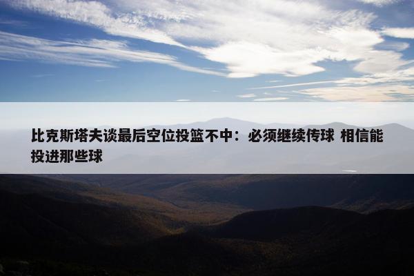 比克斯塔夫谈最后空位投篮不中：必须继续传球 相信能投进那些球