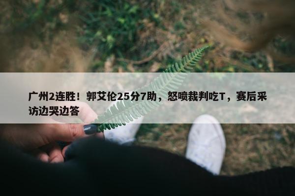 广州2连胜！郭艾伦25分7助，怒喷裁判吃T，赛后采访边哭边答