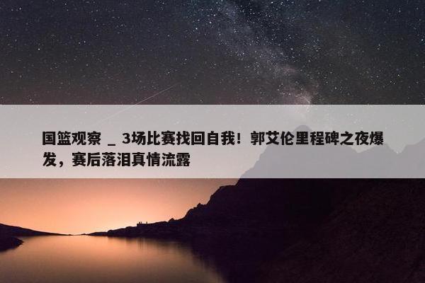 国篮观察 _ 3场比赛找回自我！郭艾伦里程碑之夜爆发，赛后落泪真情流露