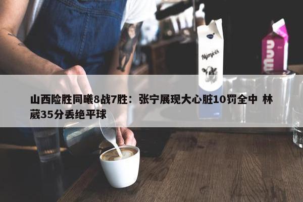 山西险胜同曦8战7胜：张宁展现大心脏10罚全中 林葳35分丢绝平球