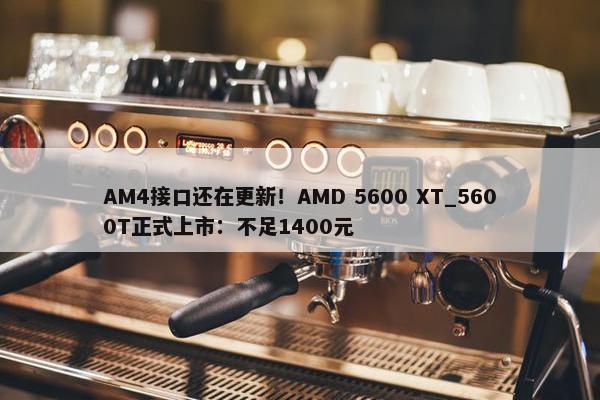 AM4接口还在更新！AMD 5600 XT_5600T正式上市：不足1400元