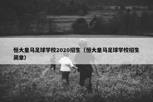 恒大皇马足球学校2020招生（恒大皇马足球学校招生简章）