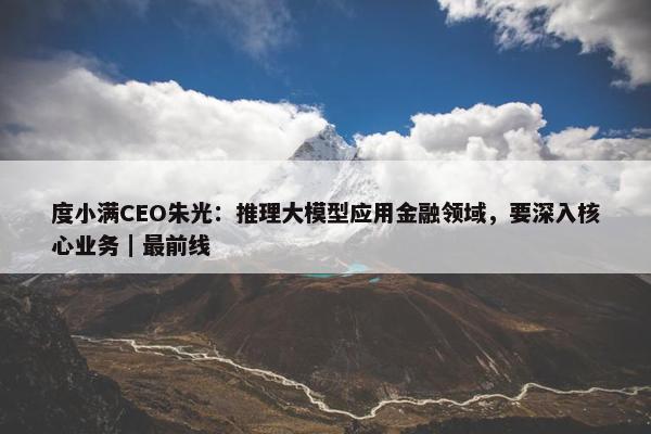 度小满CEO朱光：推理大模型应用金融领域，要深入核心业务｜最前线