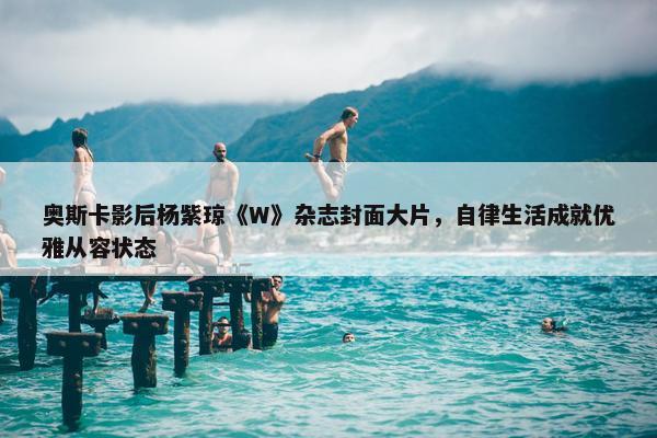 奥斯卡影后杨紫琼《W》杂志封面大片，自律生活成就优雅从容状态