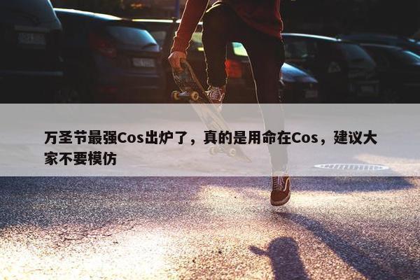 万圣节最强Cos出炉了，真的是用命在Cos，建议大家不要模仿