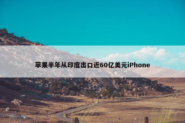 苹果半年从印度出口近60亿美元iPhone