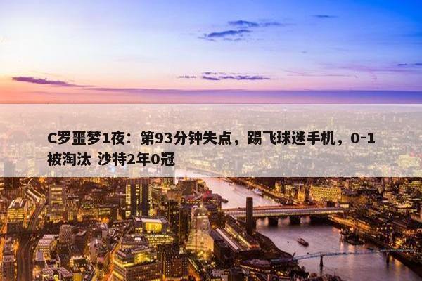 C罗噩梦1夜：第93分钟失点，踢飞球迷手机，0-1被淘汰 沙特2年0冠