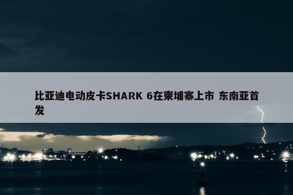 比亚迪电动皮卡SHARK 6在柬埔寨上市 东南亚首发