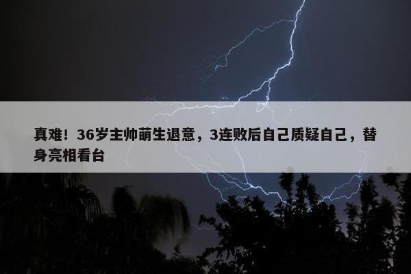 真难！36岁主帅萌生退意，3连败后自己质疑自己，替身亮相看台