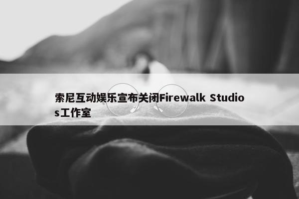 索尼互动娱乐宣布关闭Firewalk Studios工作室