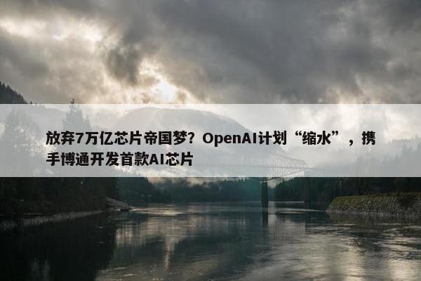 放弃7万亿芯片帝国梦？OpenAI计划“缩水”，携手博通开发首款AI芯片