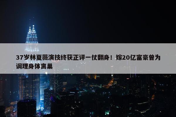 37岁林夏薇演技终获正评一仗翻身！嫁20亿富豪曾为调理身体离巢