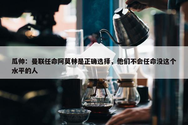 瓜帅：曼联任命阿莫林是正确选择，他们不会任命没这个水平的人