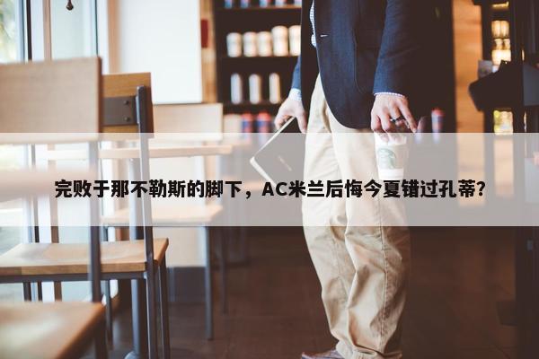 完败于那不勒斯的脚下，AC米兰后悔今夏错过孔蒂？