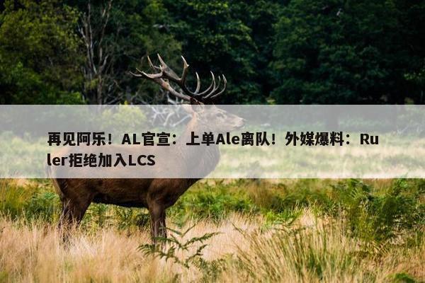 再见阿乐！AL官宣：上单Ale离队！外媒爆料：Ruler拒绝加入LCS