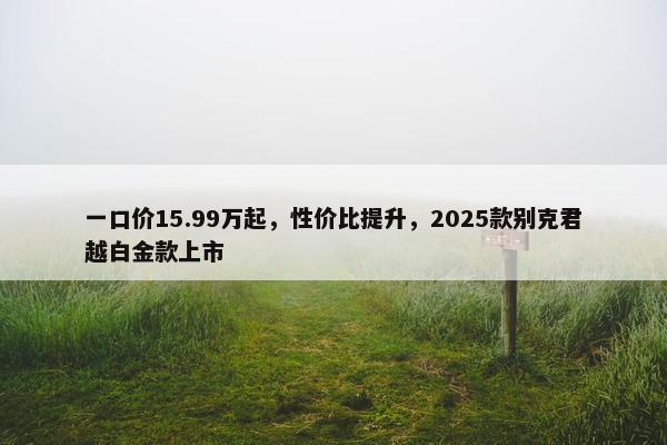 一口价15.99万起，性价比提升，2025款别克君越白金款上市