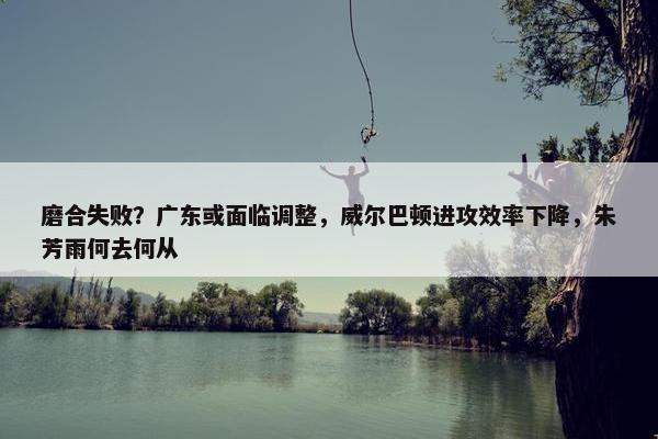 磨合失败？广东或面临调整，威尔巴顿进攻效率下降，朱芳雨何去何从