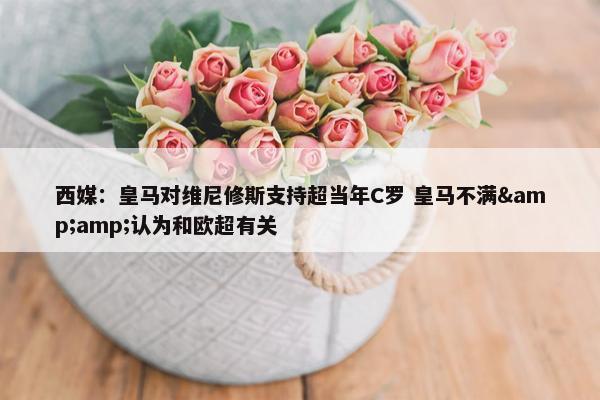 西媒：皇马对维尼修斯支持超当年C罗 皇马不满&amp;认为和欧超有关