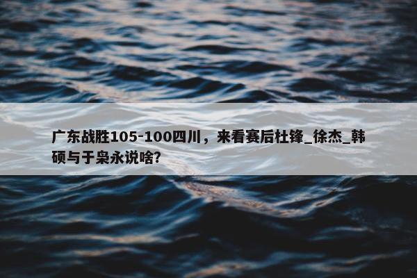 广东战胜105-100四川，来看赛后杜锋_徐杰_韩硕与于枭永说啥？