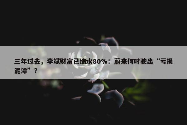 三年过去，李斌财富已缩水80%：蔚来何时驶出“亏损泥潭”？