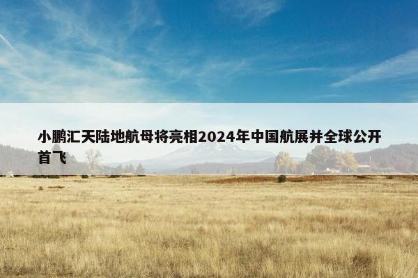 小鹏汇天陆地航母将亮相2024年中国航展并全球公开首飞