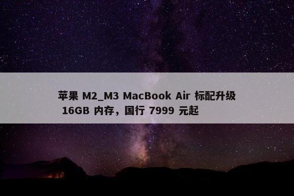 苹果 M2_M3 MacBook Air 标配升级 16GB 内存，国行 7999 元起