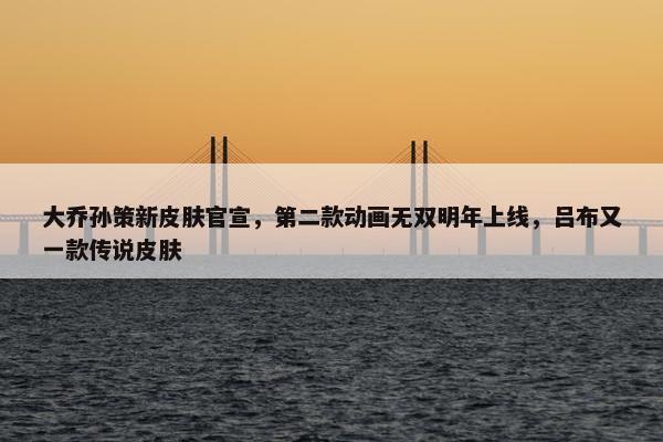 大乔孙策新皮肤官宣，第二款动画无双明年上线，吕布又一款传说皮肤