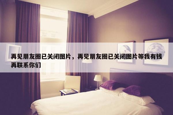 再见朋友圈已关闭图片，再见朋友圈已关闭图片等我有钱再联系你们