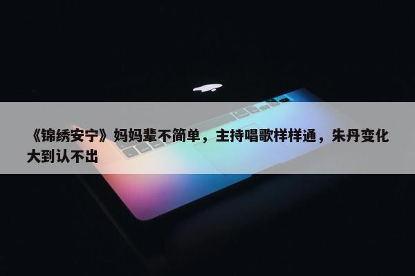 《锦绣安宁》妈妈辈不简单，主持唱歌样样通，朱丹变化大到认不出