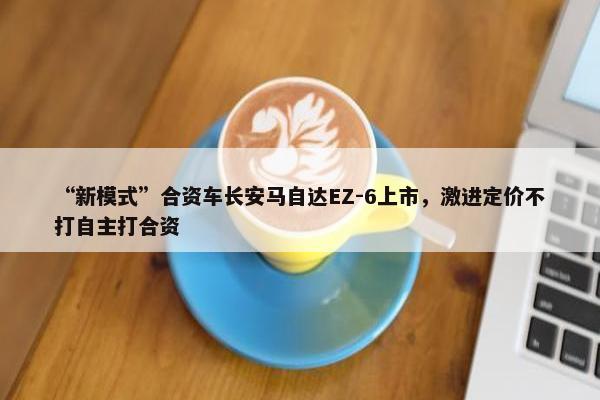 “新模式”合资车长安马自达EZ-6上市，激进定价不打自主打合资