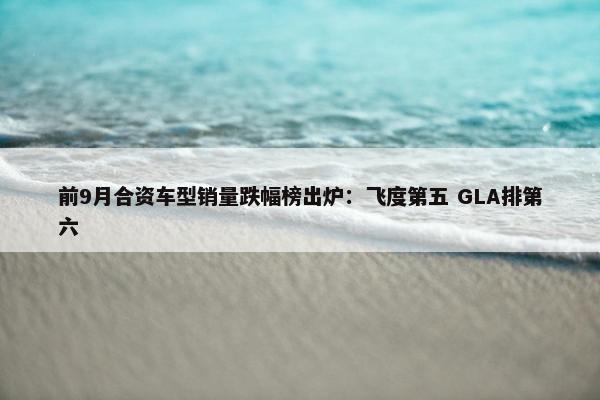 前9月合资车型销量跌幅榜出炉：飞度第五 GLA排第六