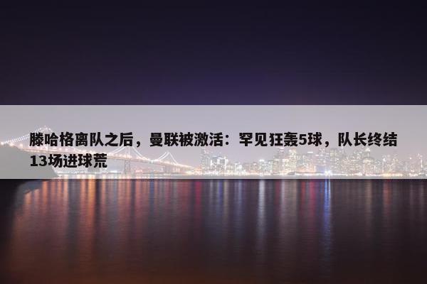 滕哈格离队之后，曼联被激活：罕见狂轰5球，队长终结13场进球荒