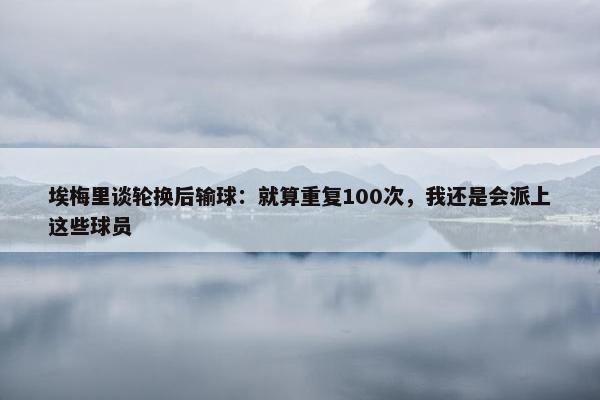 埃梅里谈轮换后输球：就算重复100次，我还是会派上这些球员