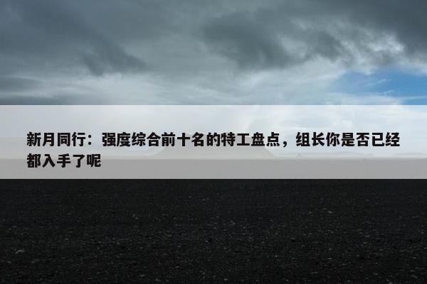 新月同行：强度综合前十名的特工盘点，组长你是否已经都入手了呢