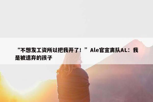 “不想发工资所以把我开了！”Ale官宣离队AL：我是被遗弃的孩子