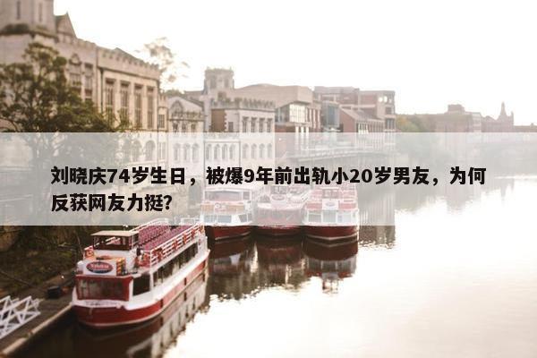 刘晓庆74岁生日，被爆9年前出轨小20岁男友，为何反获网友力挺？