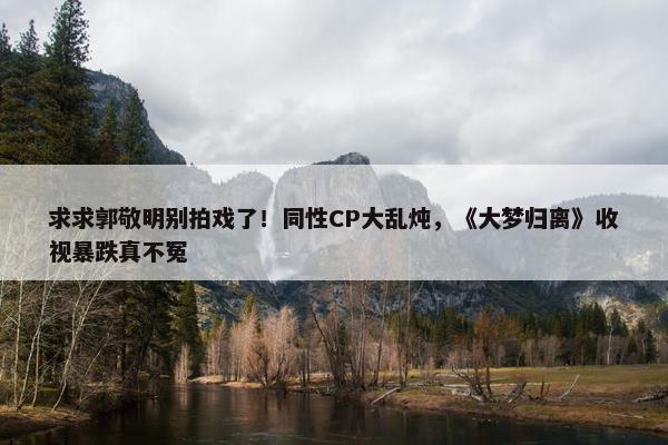 求求郭敬明别拍戏了！同性CP大乱炖，《大梦归离》收视暴跌真不冤